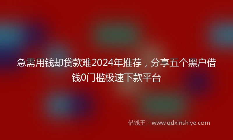 急需用钱却贷款难2024年推荐，分享五个黑户借钱0门槛极速下款平台