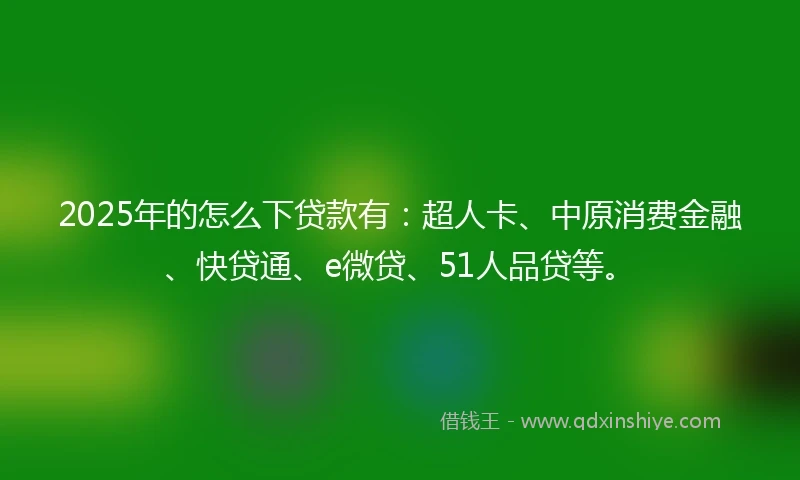 2025年的怎么下贷款有：超人卡、中原消费金融、快贷通、e微贷、51人品贷等。