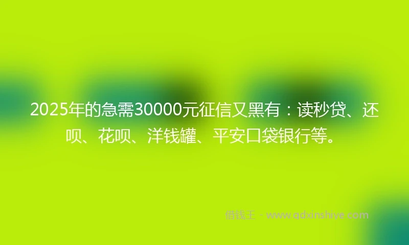2025年的急需30000元征信又黑有：读秒贷、还呗、花呗、洋钱罐、平安口袋银行等。