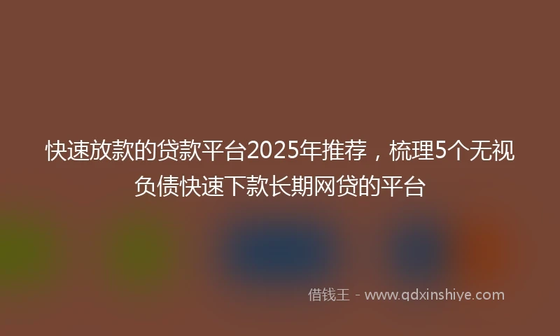 快速放款的贷款平台2025年推荐，梳理5个无视负债快速下款长期网贷的平台