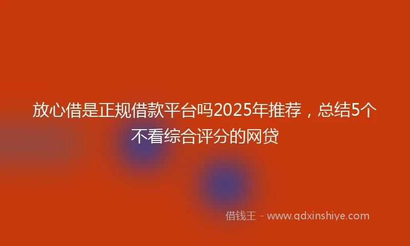 放心借是正规借款平台吗2025年推荐，总结5个不看综合评分的网贷