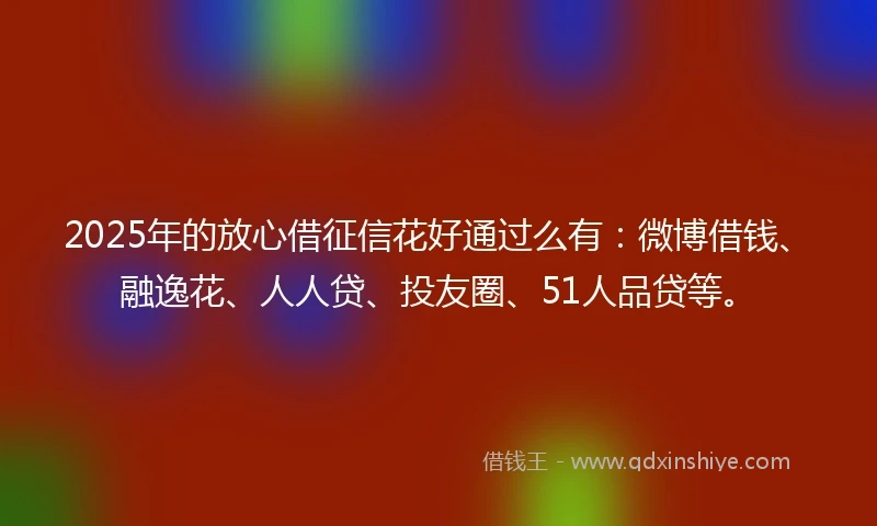 2025年的放心借征信花好通过么有：微博借钱、融逸花、人人贷、投友圈、51人品贷等。