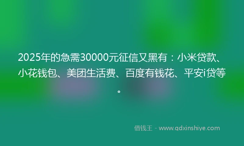 2025年的急需30000元征信又黑有：小米贷款、小花钱包、美团生活费、百度有钱花、平安i贷等。