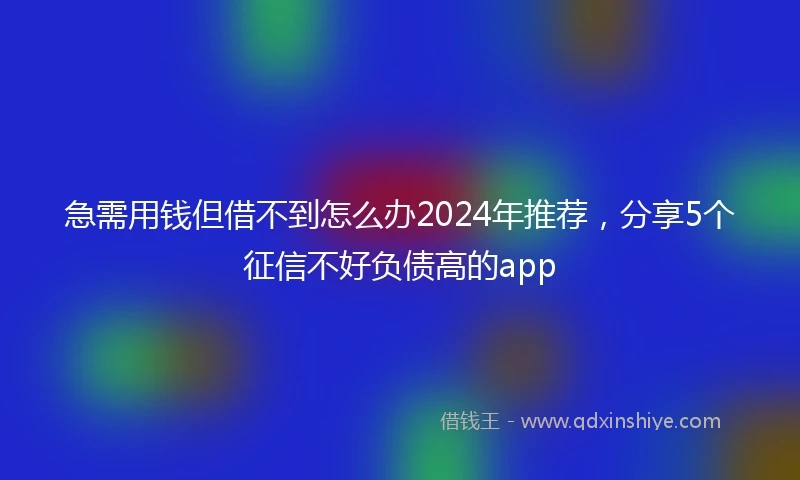 急需用钱但借不到怎么办2024年推荐，分享5个征信不好负债高的app