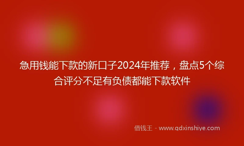 急用钱能下款的新口子2024年推荐，盘点5个综合评分不足有负债都能下款软件