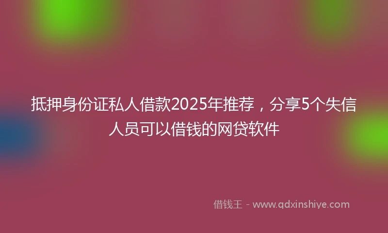 抵押身份证私人借款2025年推荐，分享5个失信人员可以借钱的网贷软件