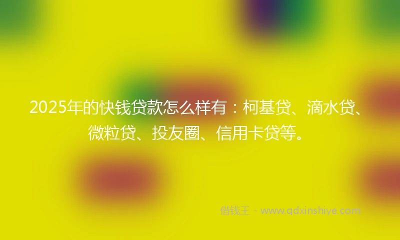 2025年的快钱贷款怎么样有：柯基贷、滴水贷、微粒贷、投友圈、信用卡贷等。