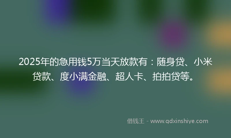 2025年的急用钱5万当天放款有：随身贷、小米贷款、度小满金融、超人卡、拍拍贷等。