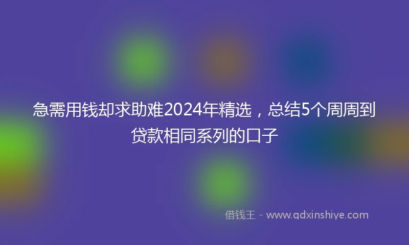 急需用钱却求助难2024年精选，总结5个周周到贷款相同系列的口子