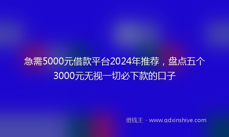 急需5000元借款平台2024年推荐，盘点五个3000元无视一切必下款的口子
