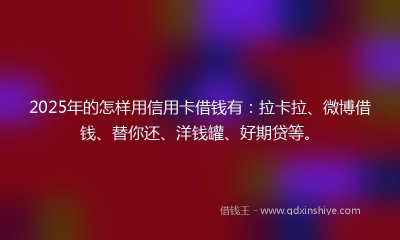 2025年的怎样用信用卡借钱有：拉卡拉、微博借钱、替你还、洋钱罐、好期贷等。