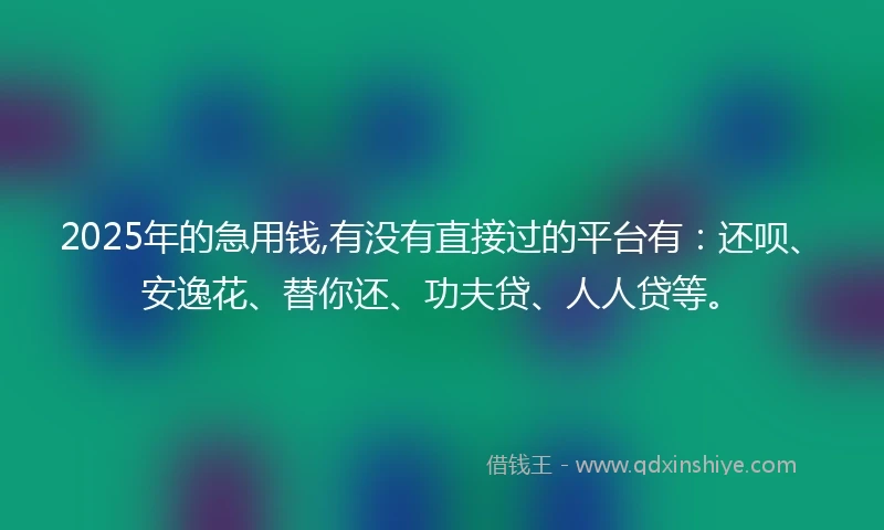 2025年的急用钱,有没有直接过的平台有：还呗、安逸花、替你还、功夫贷、人人贷等。