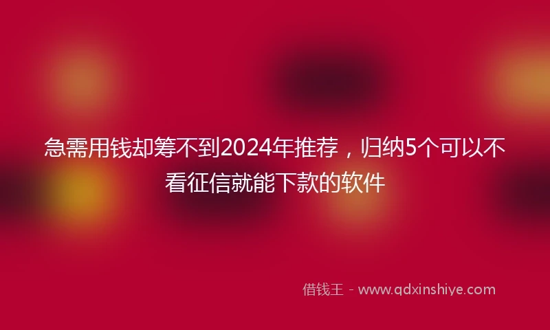 急需用钱却筹不到2024年推荐，归纳5个可以不看征信就能下款的软件