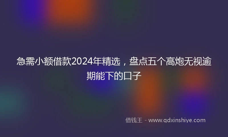 急需小额借款2024年精选，盘点五个高炮无视逾期能下的口子