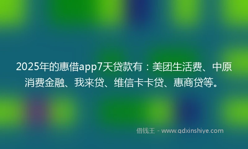 2025年的惠借app7天贷款有：美团生活费、中原消费金融、我来贷、维信卡卡贷、惠商贷等。