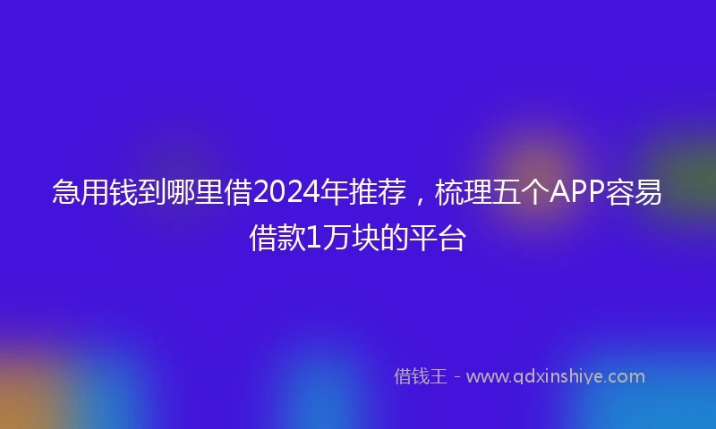 急用钱到哪里借2024年推荐，梳理五个APP容易借款1万块的平台