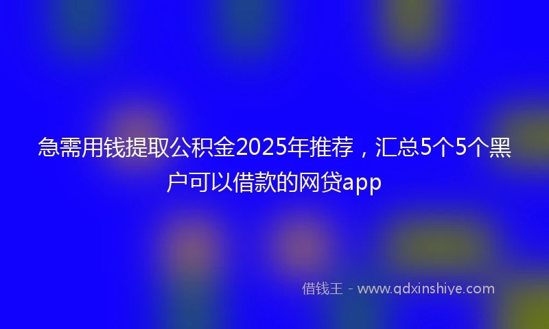 急需用钱提取公积金2025年推荐，汇总5个5个黑户可以借款的网贷app