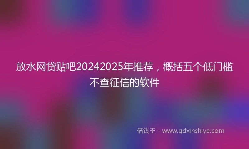 放水网贷贴吧20242025年推荐，概括五个低门槛不查征信的软件