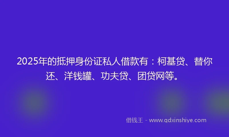 2025年的抵押身份证私人借款有：柯基贷、替你还、洋钱罐、功夫贷、团贷网等。