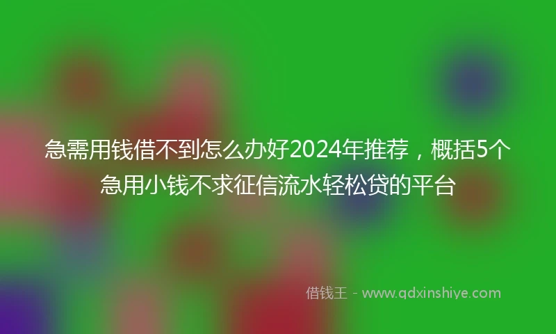 急需用钱借不到怎么办好2024年推荐，概括5个急用小钱不求征信流水轻松贷的平台