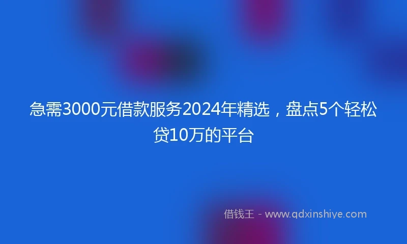 急需3000元借款服务2024年精选，盘点5个轻松贷10万的平台