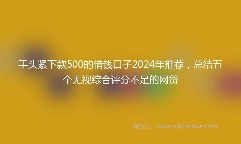 手头紧下款500的借钱口子2024年推荐，总结五个无视综合评分不足的网贷