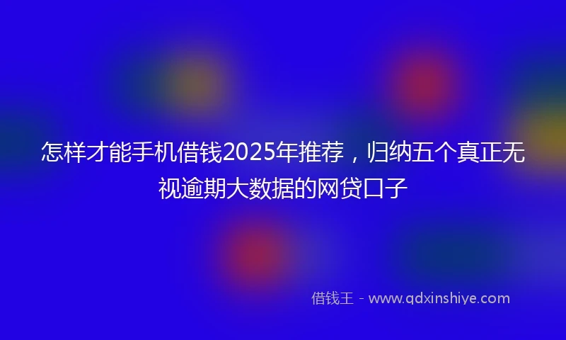 怎样才能手机借钱2025年推荐，归纳五个真正无视逾期大数据的网贷口子