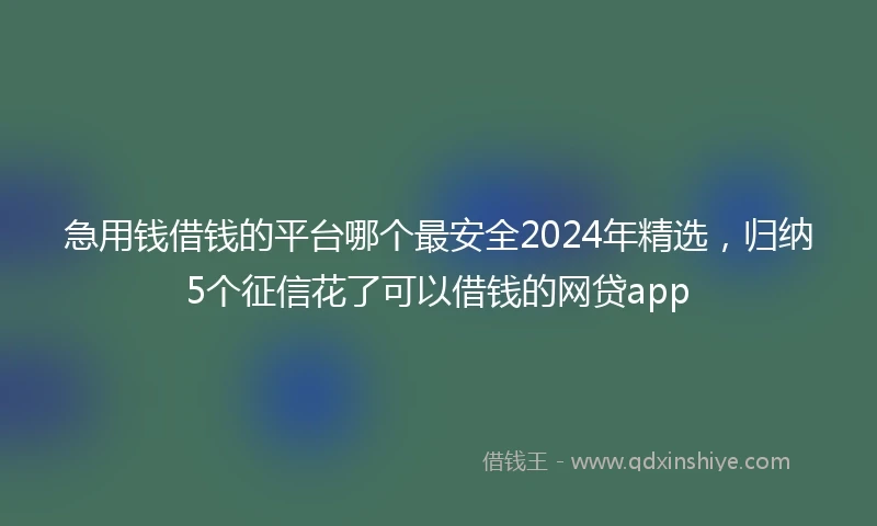 急用钱借钱的平台哪个最安全2024年精选，归纳5个征信花了可以借钱的网贷app