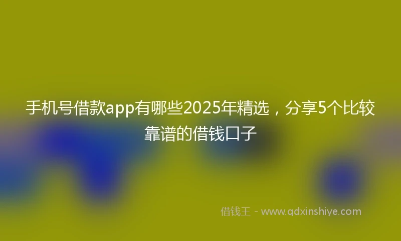 手机号借款app有哪些2025年精选，分享5个比较靠谱的借钱口子