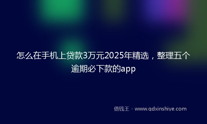 怎么在手机上贷款3万元2025年精选，整理五个逾期必下款的app