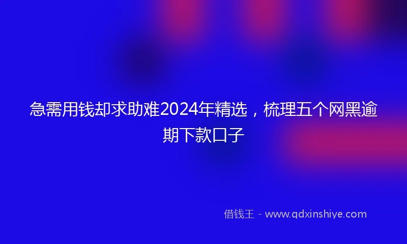 急需用钱却求助难2024年精选，梳理五个网黑逾期下款口子