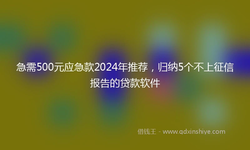 急需500元应急款2024年推荐，归纳5个不上征信报告的贷款软件