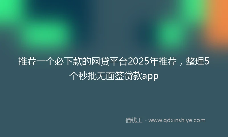 推荐一个必下款的网贷平台2025年推荐，整理5个秒批无面签贷款app