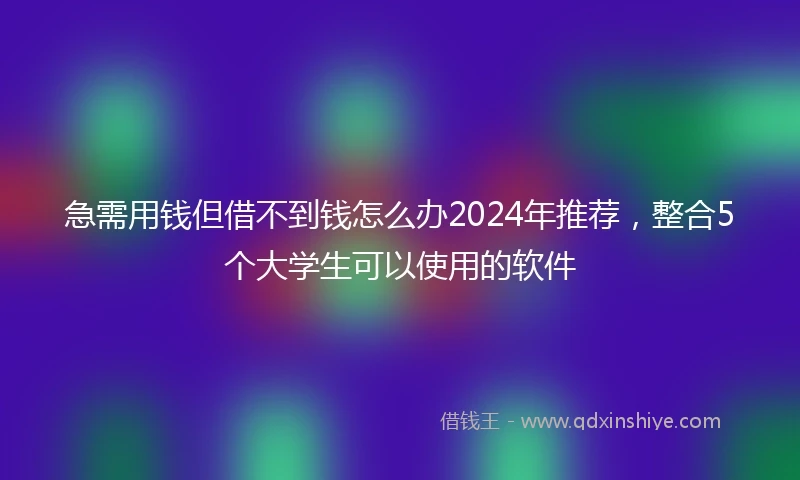 急需用钱但借不到钱怎么办2024年推荐，整合5个大学生可以使用的软件
