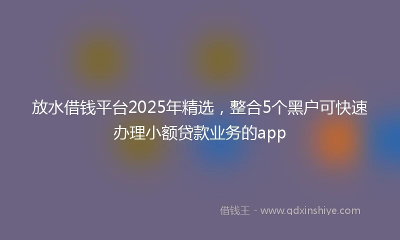 放水借钱平台2025年精选，整合5个黑户可快速办理小额贷款业务的app