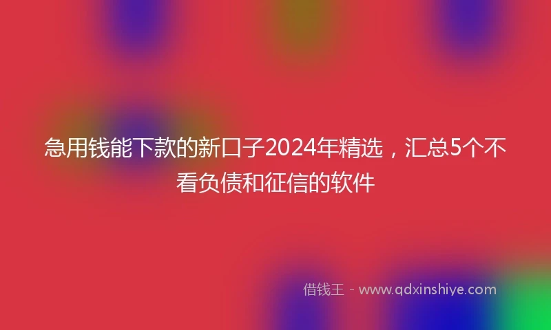 急用钱能下款的新口子2024年精选，汇总5个不看负债和征信的软件