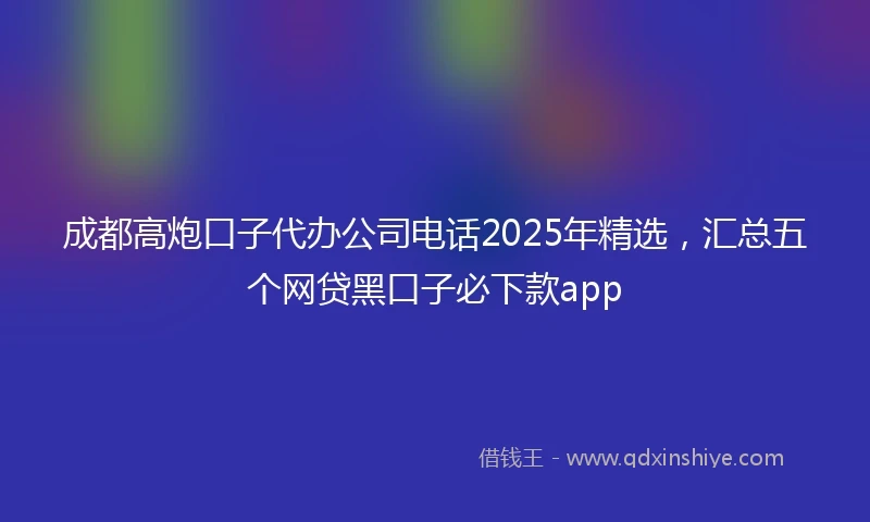 成都高炮口子代办公司电话2025年精选，汇总五个网贷黑口子必下款app