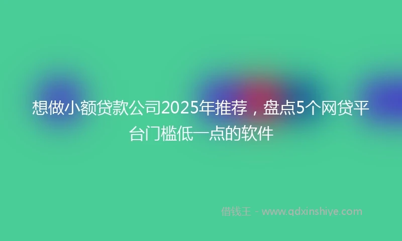 想做小额贷款公司2025年推荐，盘点5个网贷平台门槛低一点的软件