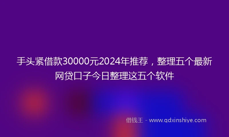 手头紧借款30000元2024年推荐，整理五个最新网贷口子今日整理这五个软件