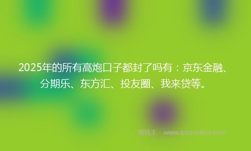 2025年的所有高炮口子都封了吗有：京东金融、分期乐、东方汇、投友圈、我来贷等。