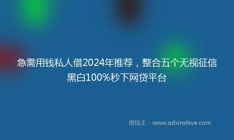 急需用钱私人借2024年推荐，整合五个无视征信黑白100%秒下网贷平台