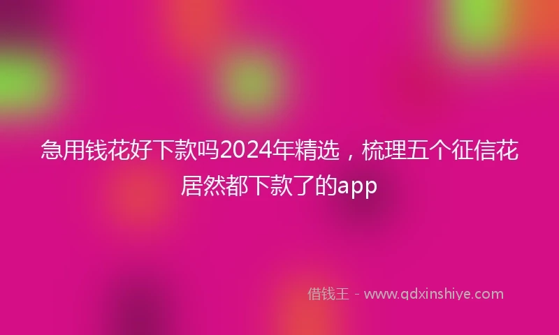 急用钱花好下款吗2024年精选，梳理五个征信花居然都下款了的app