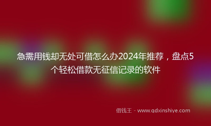 急需用钱却无处可借怎么办2024年推荐，盘点5个轻松借款无征信记录的软件