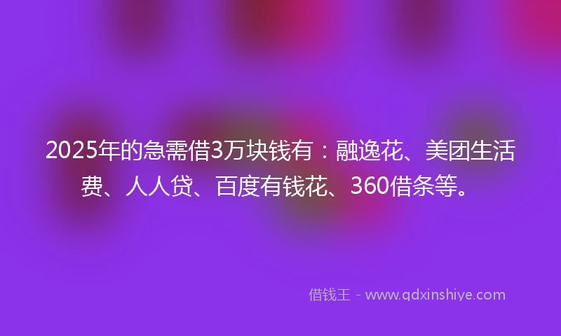 2025年的急需借3万块钱有：融逸花、美团生活费、人人贷、百度有钱花、360借条等。