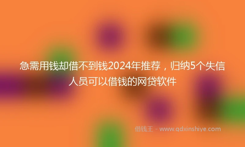 急需用钱却借不到钱2024年推荐，归纳5个失信人员可以借钱的网贷软件