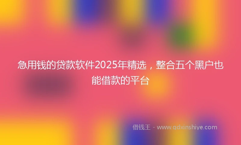 急用钱的贷款软件2025年精选，整合五个黑户也能借款的平台