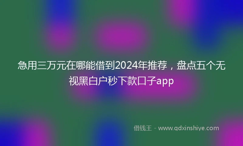 急用三万元在哪能借到2024年推荐，盘点五个无视黑白户秒下款口子app