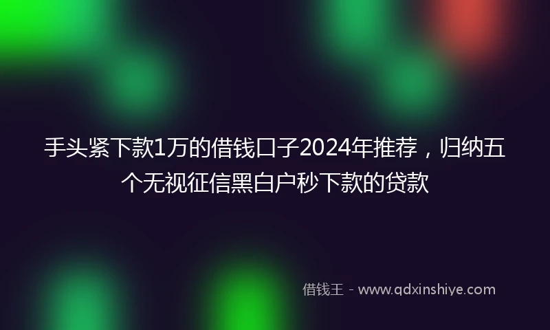 手头紧下款1万的借钱口子2024年推荐，归纳五个无视征信黑白户秒下款的贷款