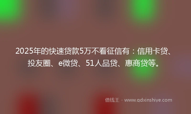 2025年的快速贷款5万不看征信有：信用卡贷、投友圈、e微贷、51人品贷、惠商贷等。