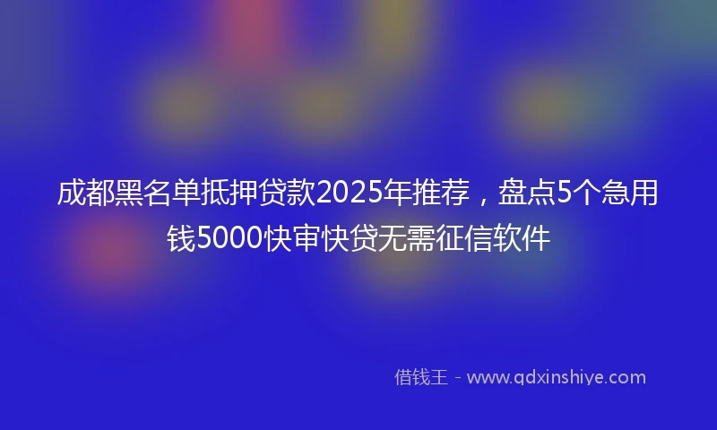 成都黑名单抵押贷款2025年推荐，盘点5个急用钱5000快审快贷无需征信软件